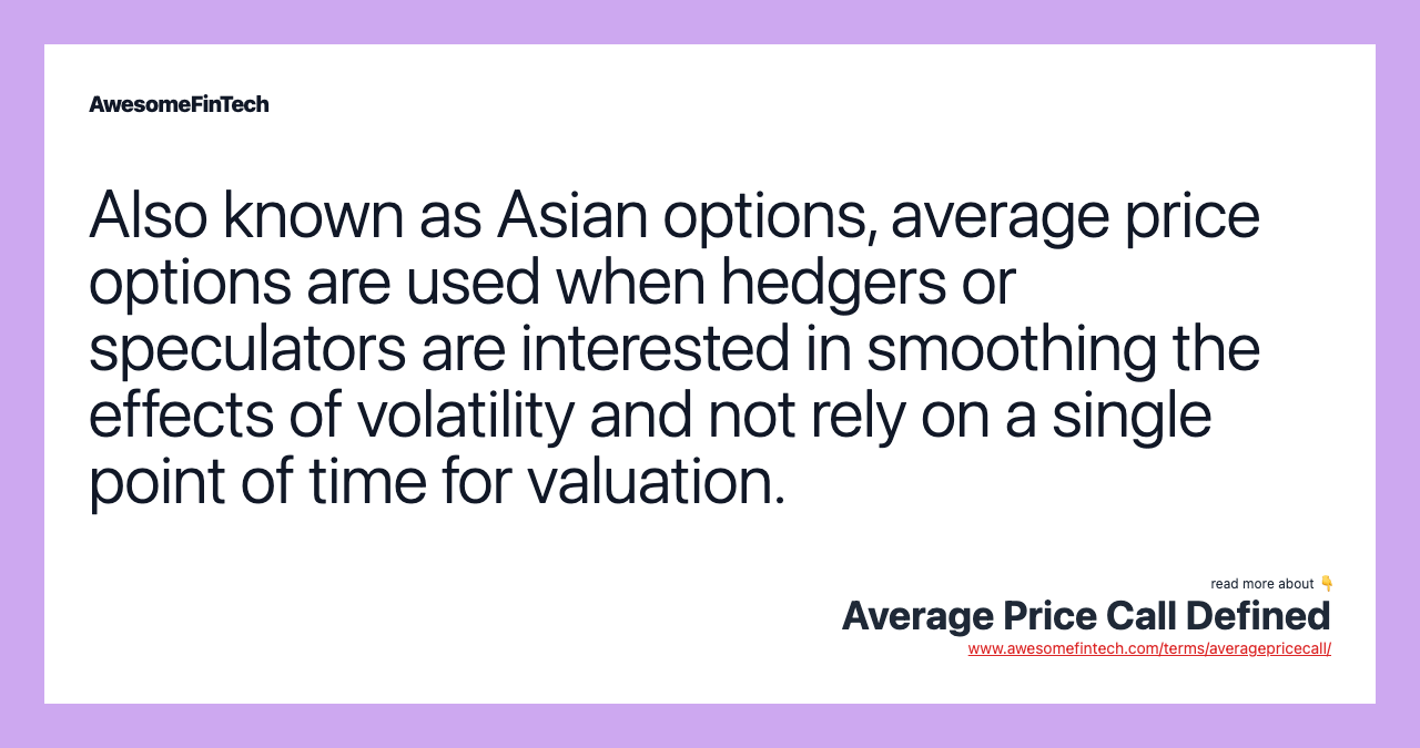 Also known as Asian options, average price options are used when hedgers or speculators are interested in smoothing the effects of volatility and not rely on a single point of time for valuation.