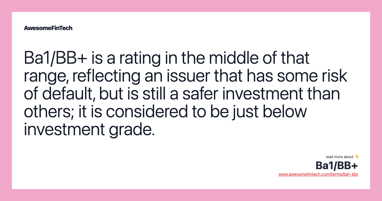 Ba1/BB+ is a rating in the middle of that range, reflecting an issuer that has some risk of default, but is still a safer investment than others; it is considered to be just below investment grade.