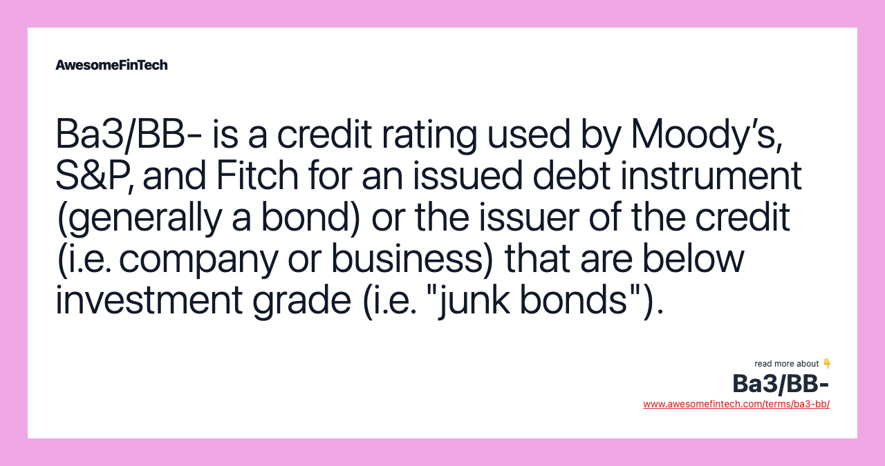 Ba3/BB- is a credit rating used by Moody’s, S&P, and Fitch for an issued debt instrument (generally a bond) or the issuer of the credit (i.e. company or business) that are below investment grade (i.e. "junk bonds").
