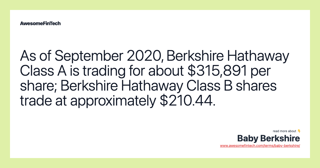 As of September 2020, Berkshire Hathaway Class A is trading for about $315,891 per share; Berkshire Hathaway Class B shares trade at approximately $210.44.