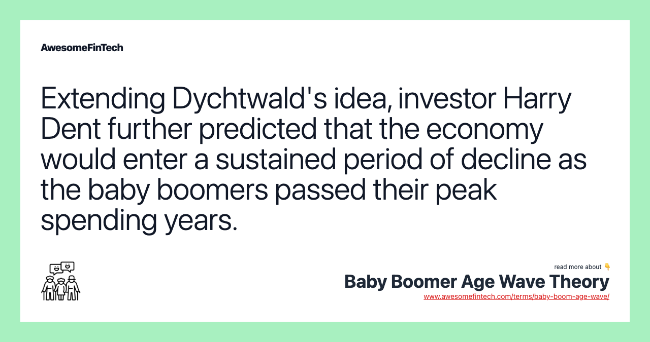 Extending Dychtwald's idea, investor Harry Dent further predicted that the economy would enter a sustained period of decline as the baby boomers passed their peak spending years.