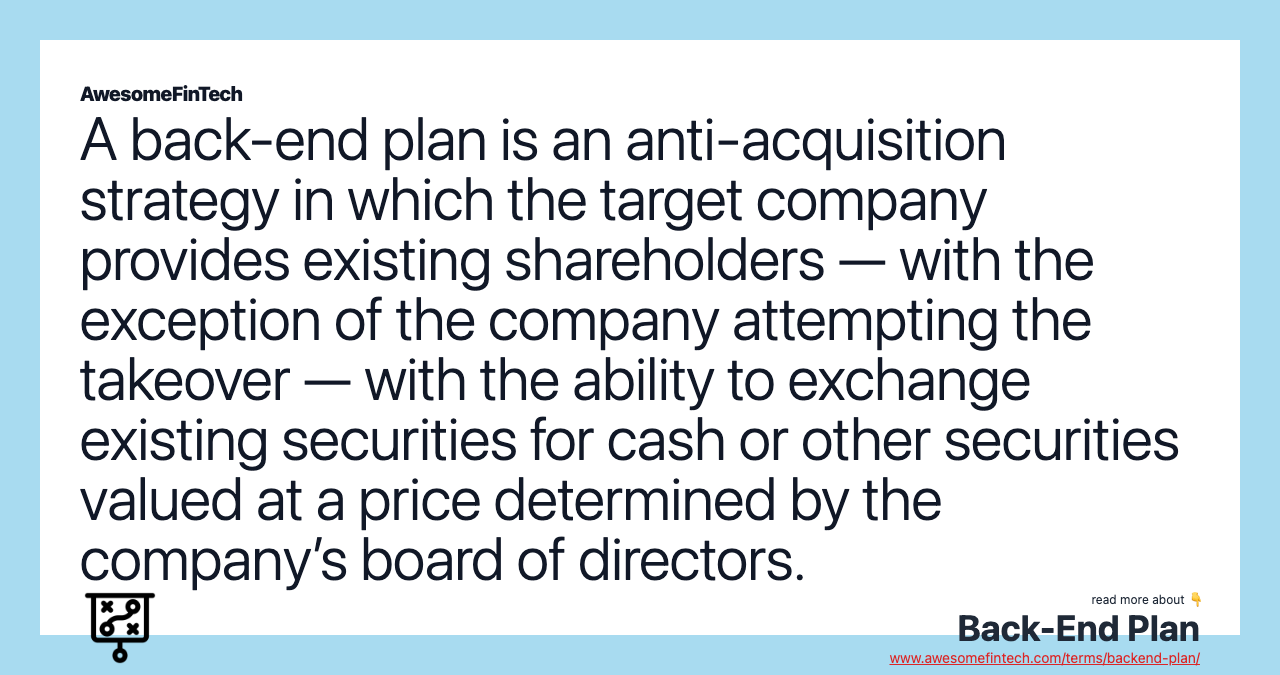 A back-end plan is an anti-acquisition strategy in which the target company provides existing shareholders — with the exception of the company attempting the takeover — with the ability to exchange existing securities for cash or other securities valued at a price determined by the company’s board of directors.