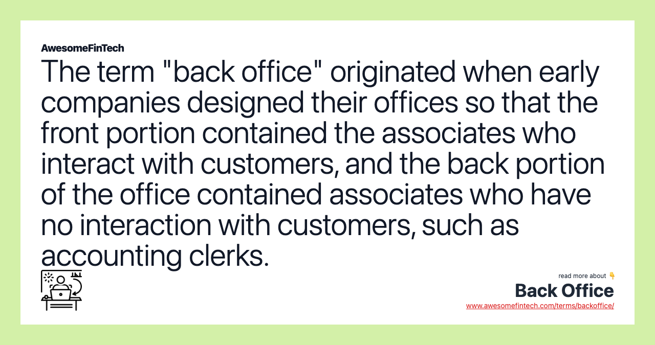 The term "back office" originated when early companies designed their offices so that the front portion contained the associates who interact with customers, and the back portion of the office contained associates who have no interaction with customers, such as accounting clerks.