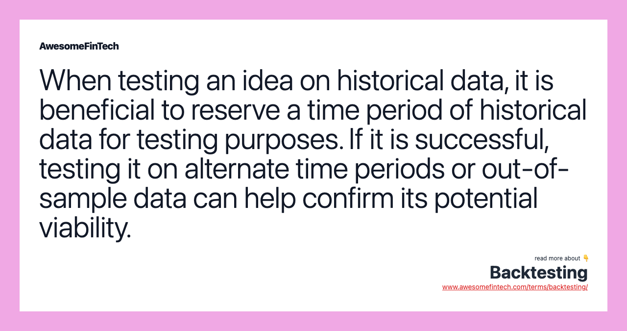 When testing an idea on historical data, it is beneficial to reserve a time period of historical data for testing purposes. If it is successful, testing it on alternate time periods or out-of-sample data can help confirm its potential viability.