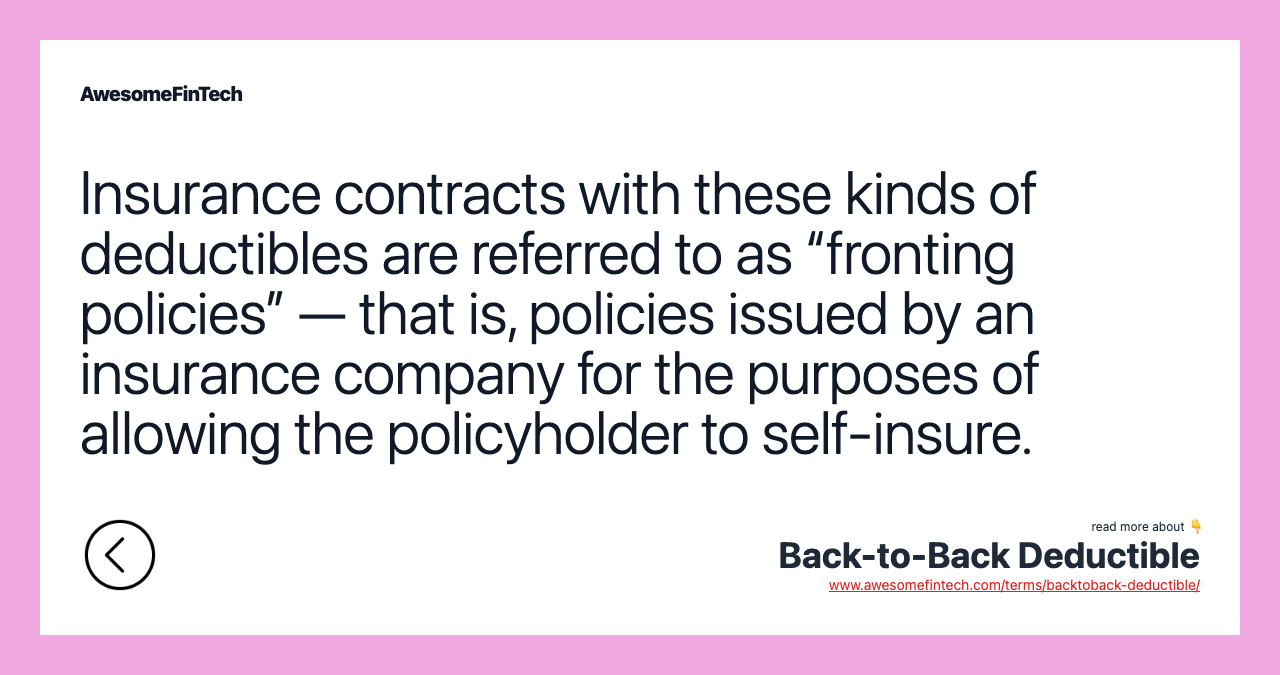 Insurance contracts with these kinds of deductibles are referred to as “fronting policies” — that is, policies issued by an insurance company for the purposes of allowing the policyholder to self-insure.