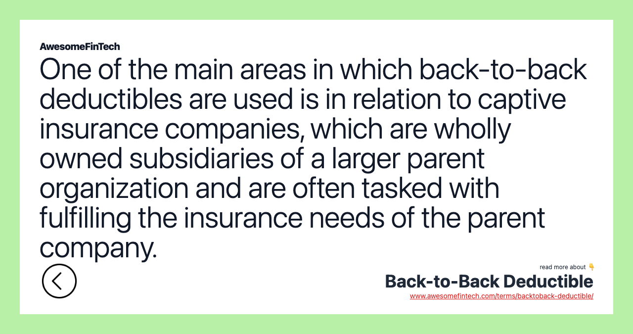 One of the main areas in which back-to-back deductibles are used is in relation to captive insurance companies, which are wholly owned subsidiaries of a larger parent organization and are often tasked with fulfilling the insurance needs of the parent company.