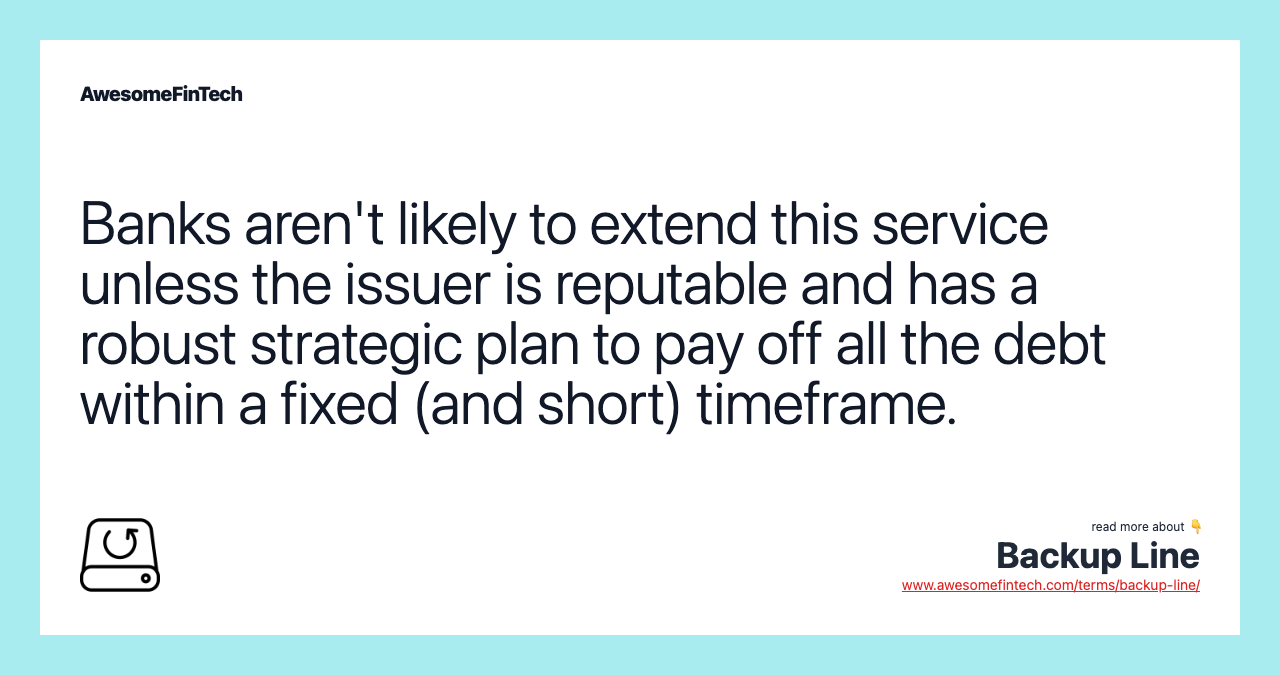Banks aren't likely to extend this service unless the issuer is reputable and has a robust strategic plan to pay off all the debt within a fixed (and short) timeframe.