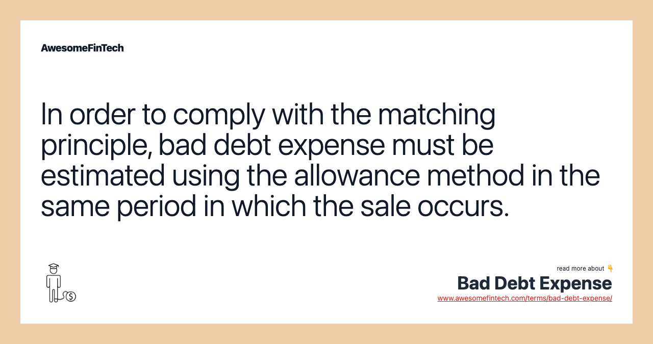 In order to comply with the matching principle, bad debt expense must be estimated using the allowance method in the same period in which the sale occurs.