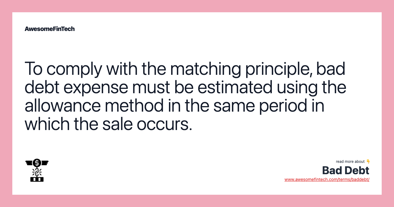 To comply with the matching principle, bad debt expense must be estimated using the allowance method in the same period in which the sale occurs.