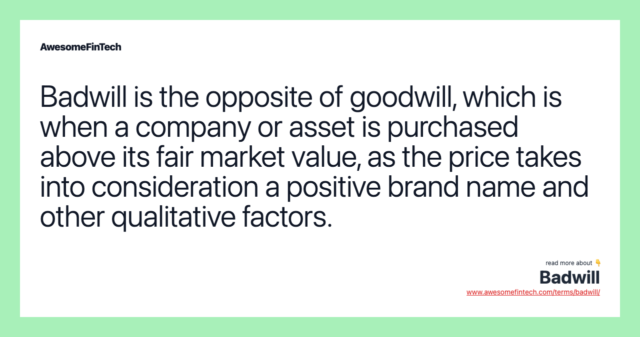 Badwill is the opposite of goodwill, which is when a company or asset is purchased above its fair market value, as the price takes into consideration a positive brand name and other qualitative factors.