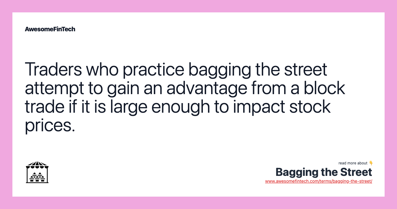 Traders who practice bagging the street attempt to gain an advantage from a block trade if it is large enough to impact stock prices.