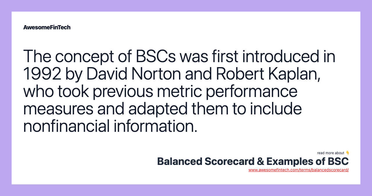 The concept of BSCs was first introduced in 1992 by David Norton and Robert Kaplan, who took previous metric performance measures and adapted them to include nonfinancial information.
