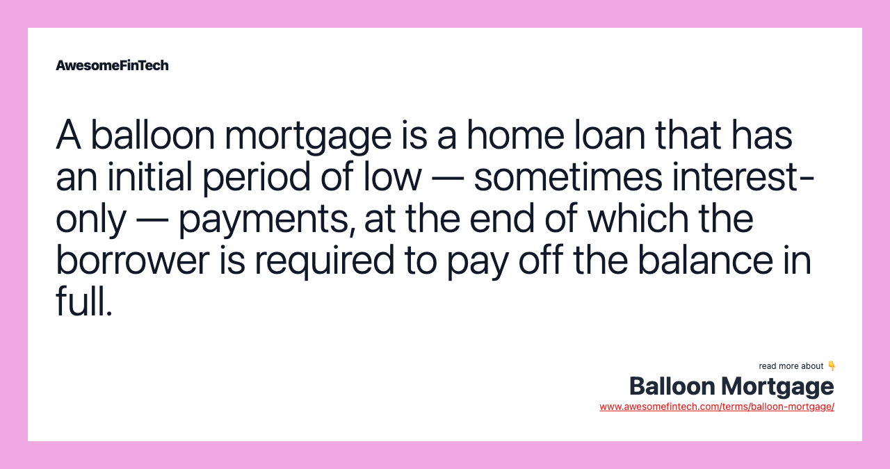 A balloon mortgage is a home loan that has an initial period of low — sometimes interest-only —  payments, at the end of which the borrower is required to pay off the balance in full.