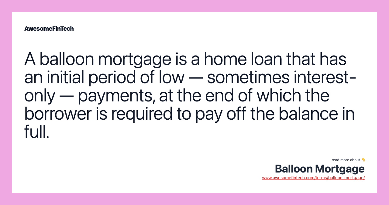 A balloon mortgage is a home loan that has an initial period of low — sometimes interest-only — payments, at the end of which the borrower is required to pay off the balance in full.
