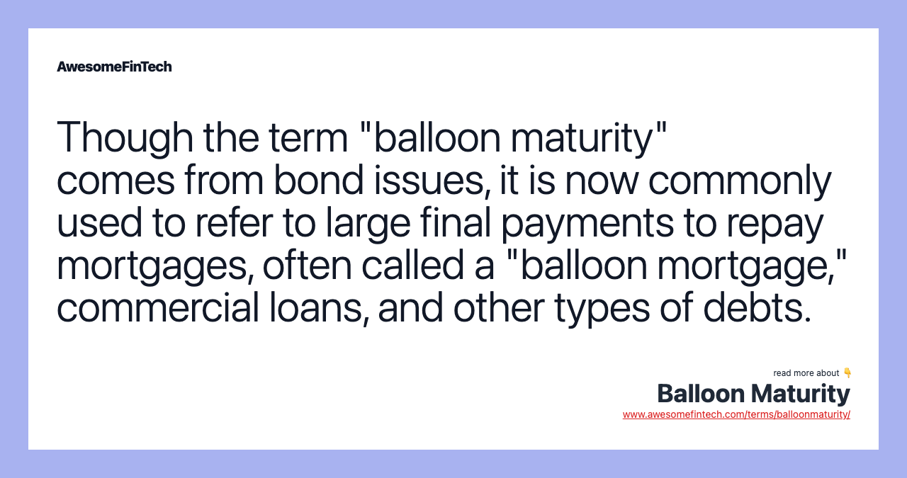 Though the term "balloon maturity" comes from bond issues, it is now commonly used to refer to large final payments to repay mortgages, often called a "balloon mortgage," commercial loans, and other types of debts.
