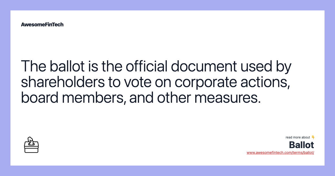 The ballot is the official document used by shareholders to vote on corporate actions, board members, and other measures.
