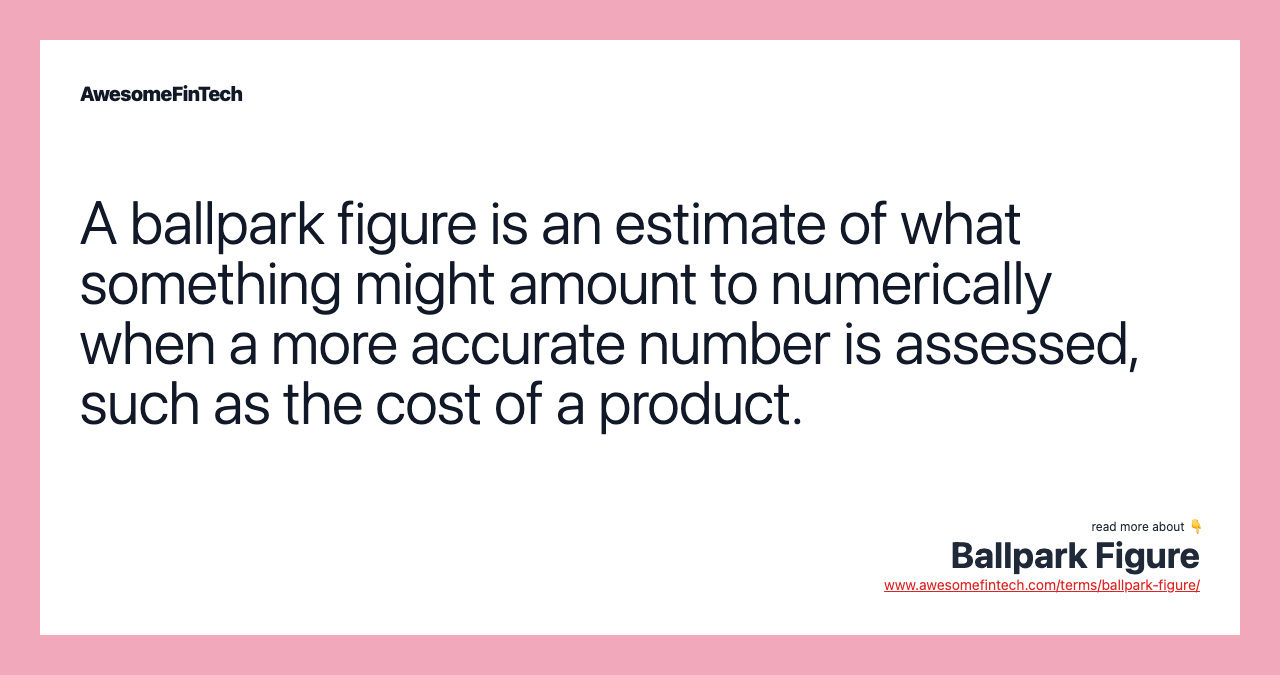 A ballpark figure is an estimate of what something might amount to numerically when a more accurate number is assessed, such as the cost of a product.