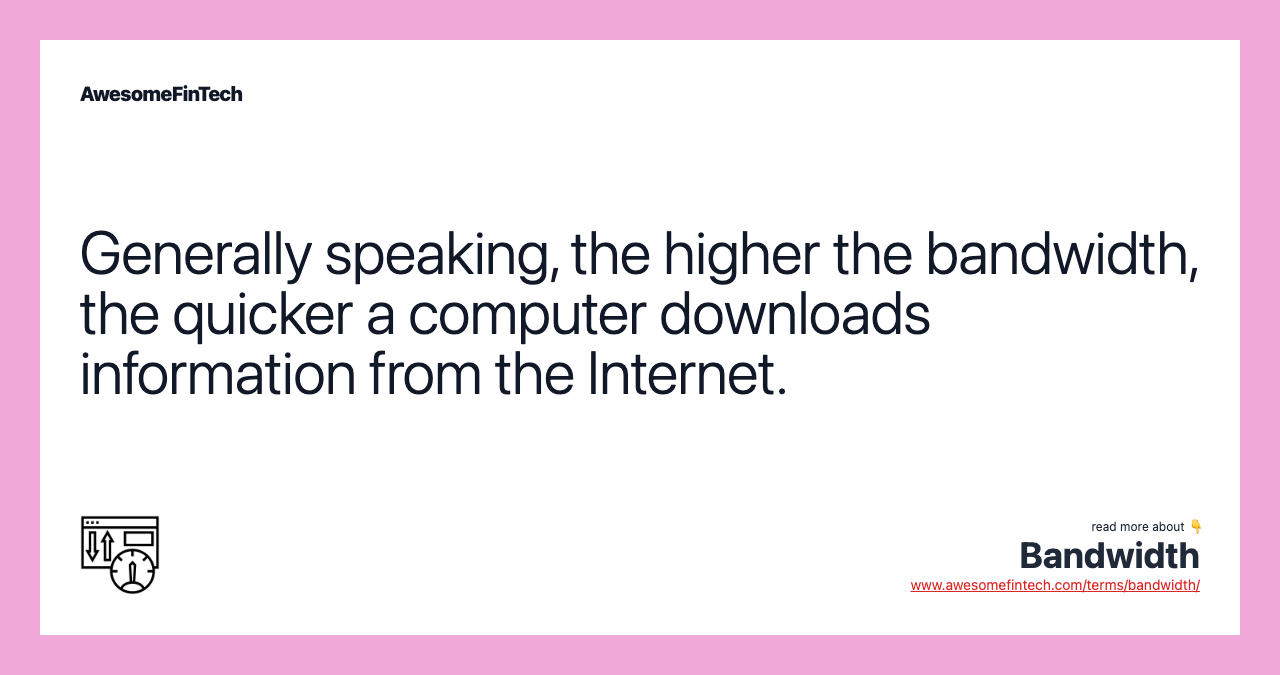 Generally speaking, the higher the bandwidth, the quicker a computer downloads information from the Internet.