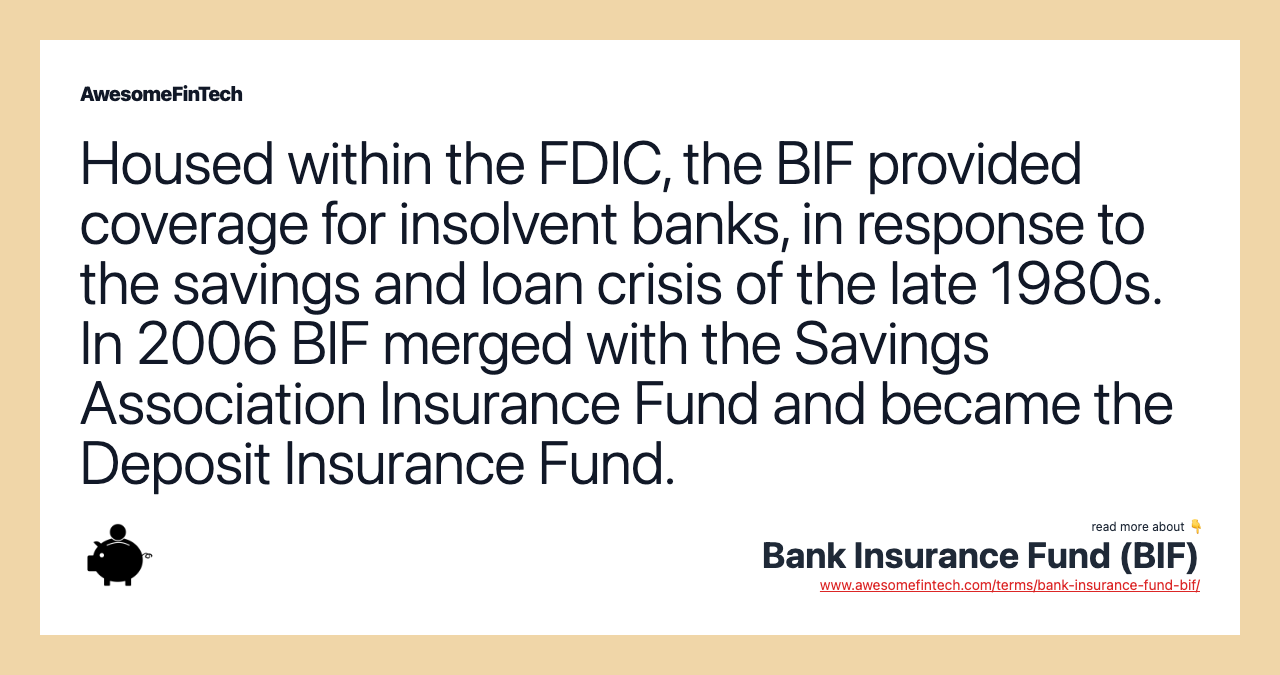 Housed within the FDIC, the BIF provided coverage for insolvent banks, in response to the savings and loan crisis of the late 1980s. In 2006 BIF merged with the Savings Association Insurance Fund and became the Deposit Insurance Fund.