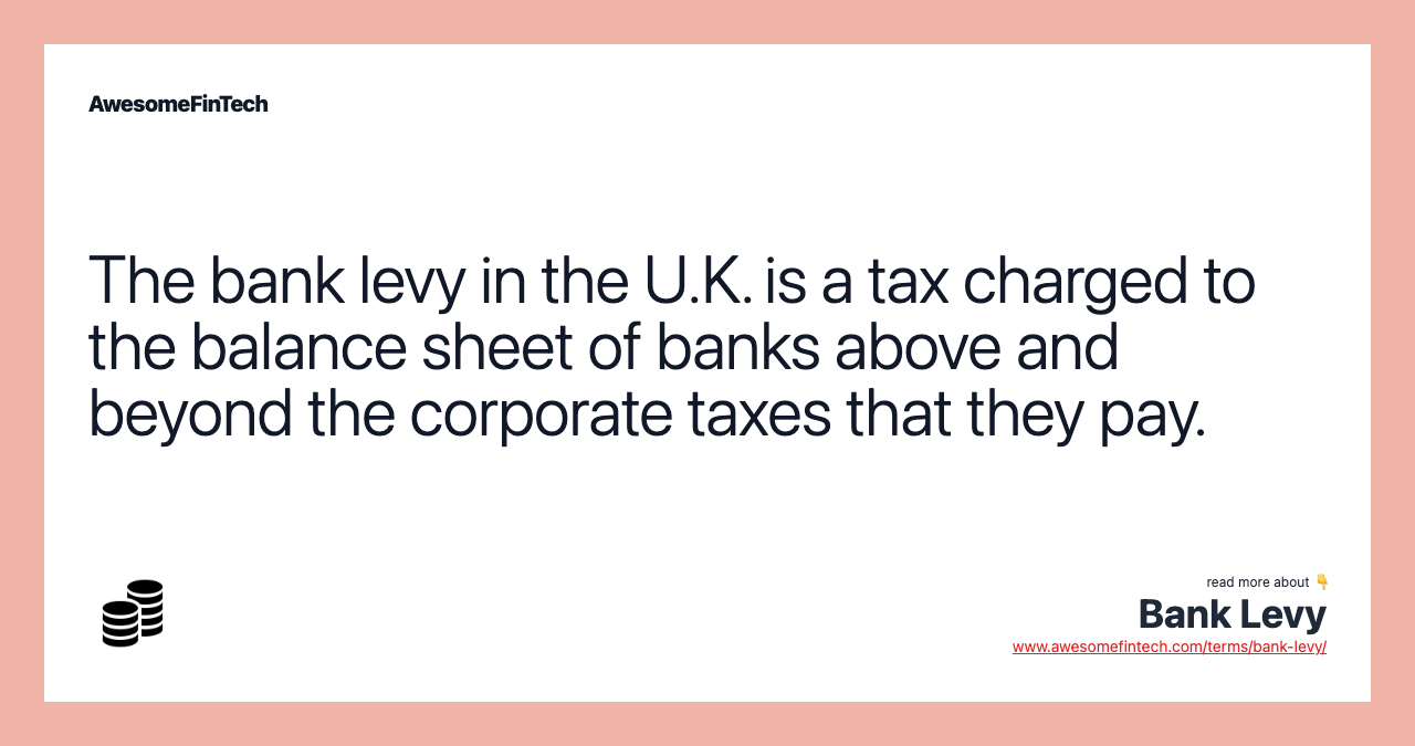 The bank levy in the U.K. is a tax charged to the balance sheet of banks above and beyond the corporate taxes that they pay.
