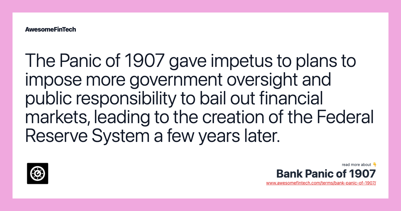 The Panic of 1907 gave impetus to plans to impose more government oversight and public responsibility to bail out financial markets, leading to the creation of the Federal Reserve System a few years later.