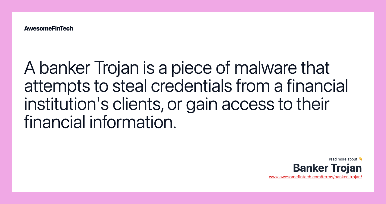 A banker Trojan is a piece of malware that attempts to steal credentials from a financial institution's clients, or gain access to their financial information.
