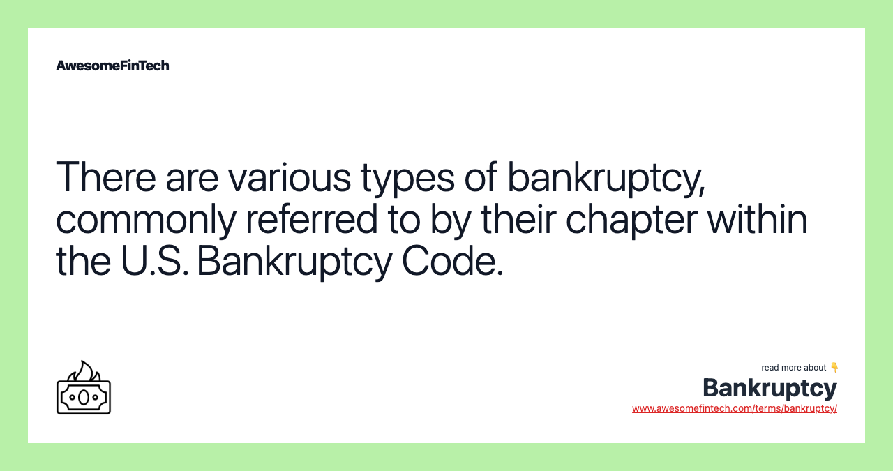 There are various types of bankruptcy, commonly referred to by their chapter within the U.S. Bankruptcy Code.