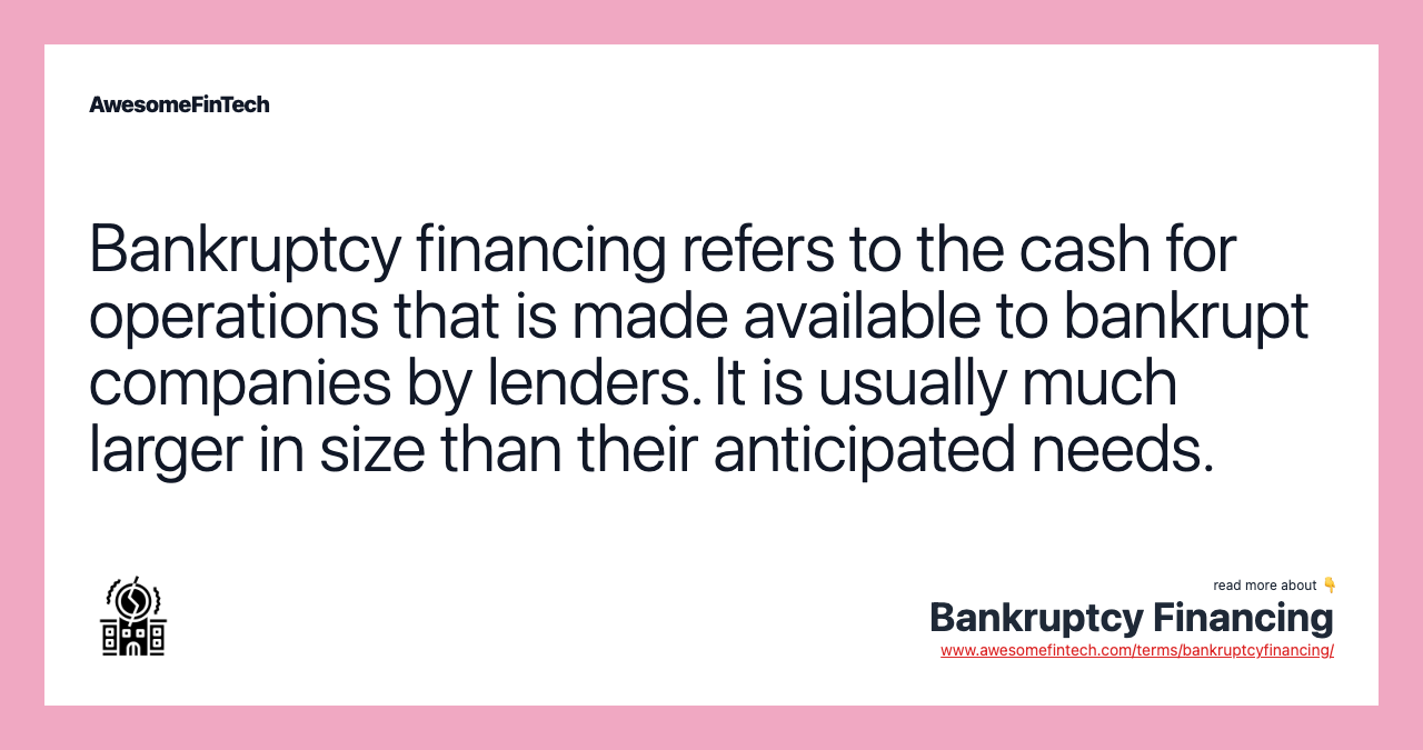 Bankruptcy financing refers to the cash for operations that is made available to bankrupt companies by lenders. It is usually much larger in size than their anticipated needs.