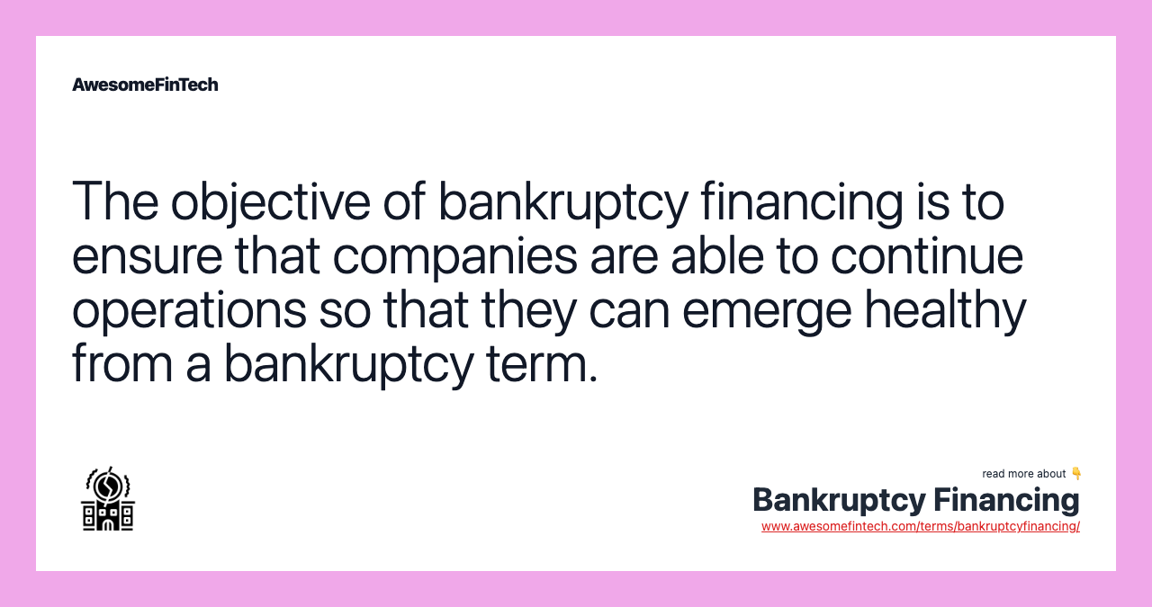 The objective of bankruptcy financing is to ensure that companies are able to continue operations so that they can emerge healthy from a bankruptcy term.
