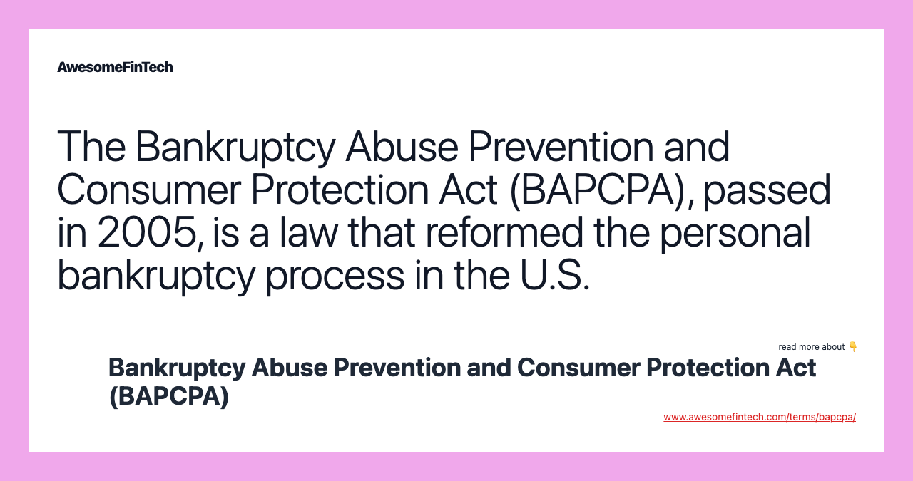 The Bankruptcy Abuse Prevention and Consumer Protection Act (BAPCPA), passed in 2005, is a law that reformed the personal bankruptcy process in the U.S.