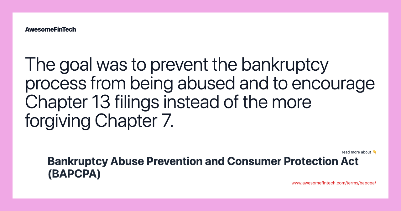 The goal was to prevent the bankruptcy process from being abused and to encourage Chapter 13 filings instead of the more forgiving Chapter 7.