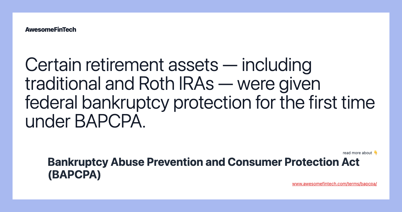 Certain retirement assets — including traditional and Roth IRAs — were given federal bankruptcy protection for the first time under BAPCPA.