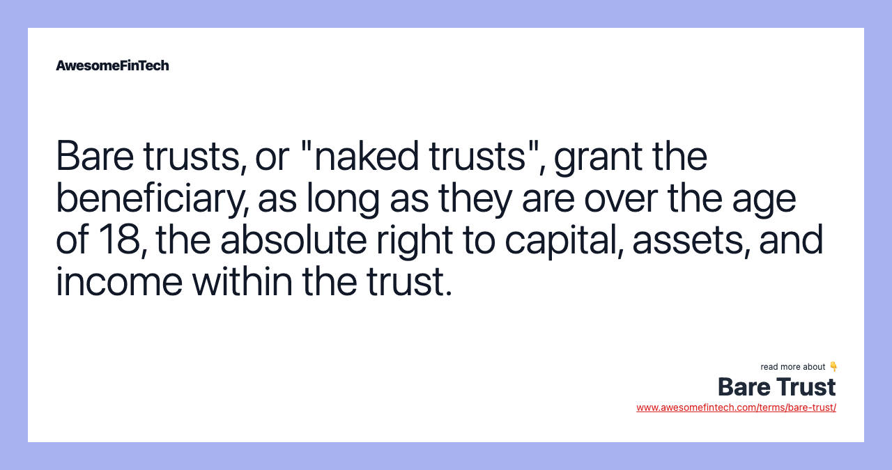 Bare trusts, or "naked trusts", grant the beneficiary, as long as they are over the age of 18, the absolute right to capital, assets, and income within the trust.