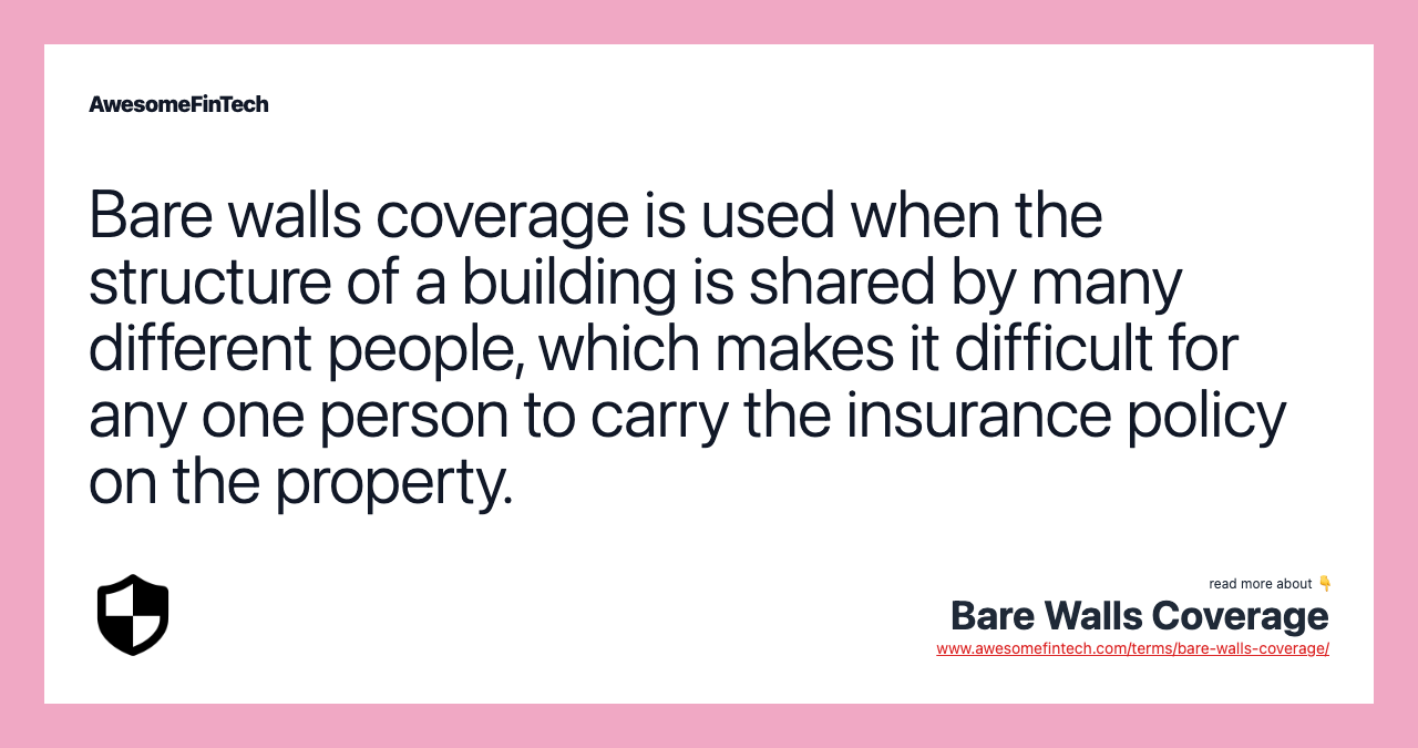 Bare walls coverage is used when the structure of a building is shared by many different people, which makes it difficult for any one person to carry the insurance policy on the property.