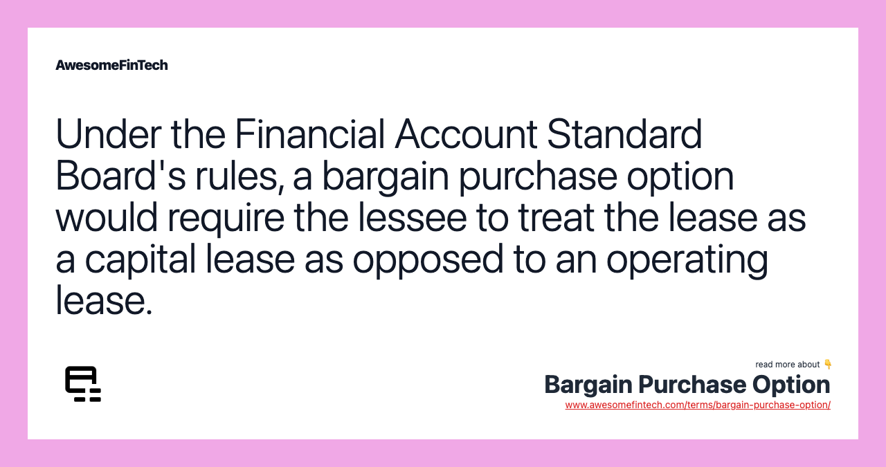 Under the Financial Account Standard Board's rules, a bargain purchase option would require the lessee to treat the lease as a capital lease as opposed to an operating lease.
