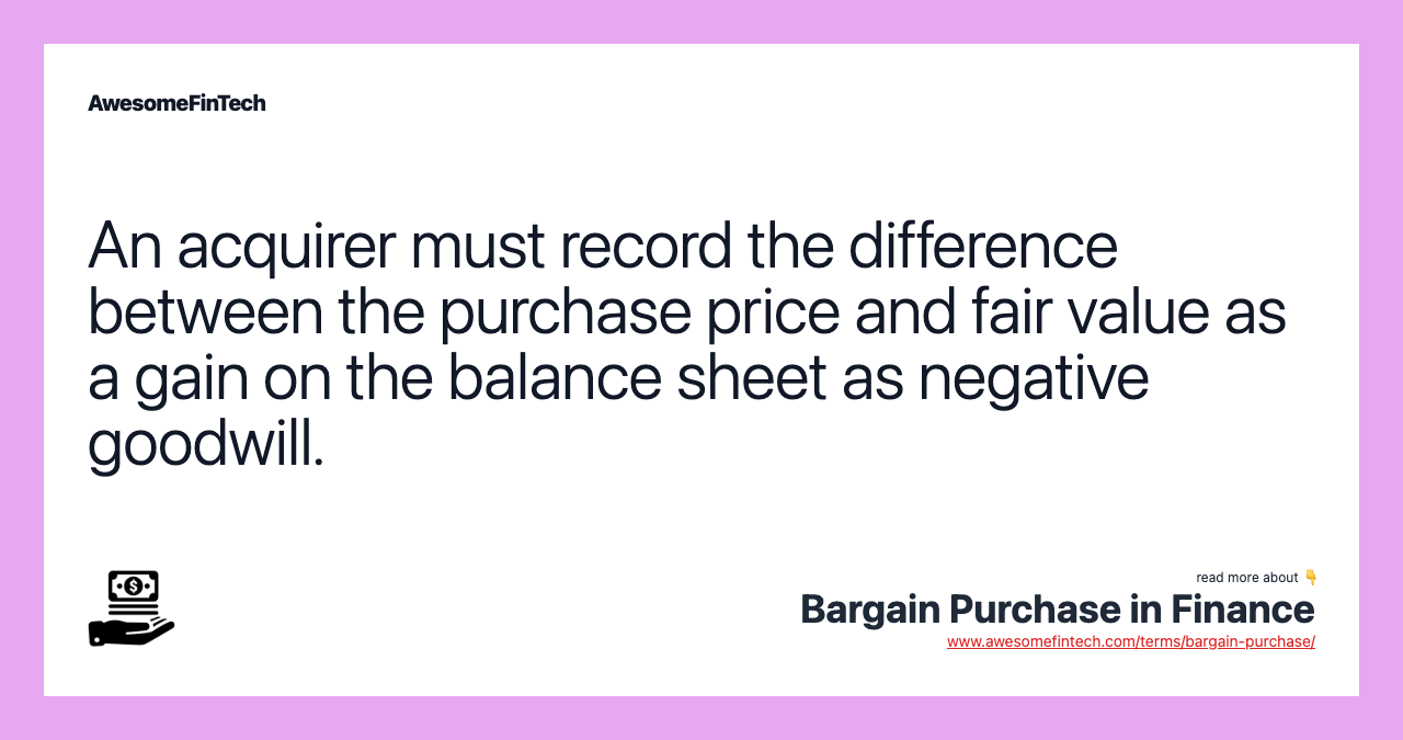 An acquirer must record the difference between the purchase price and fair value as a gain on the balance sheet as negative goodwill.
