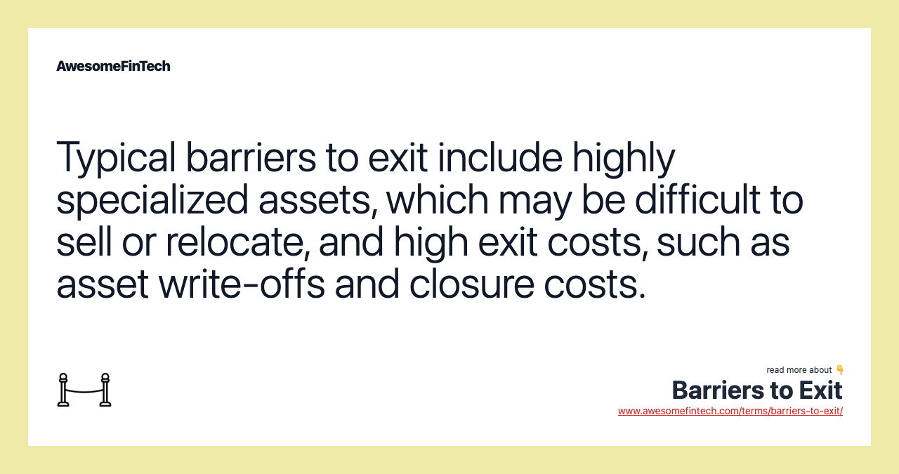 Typical barriers to exit include highly specialized assets, which may be difficult to sell or relocate, and high exit costs, such as asset write-offs and closure costs.