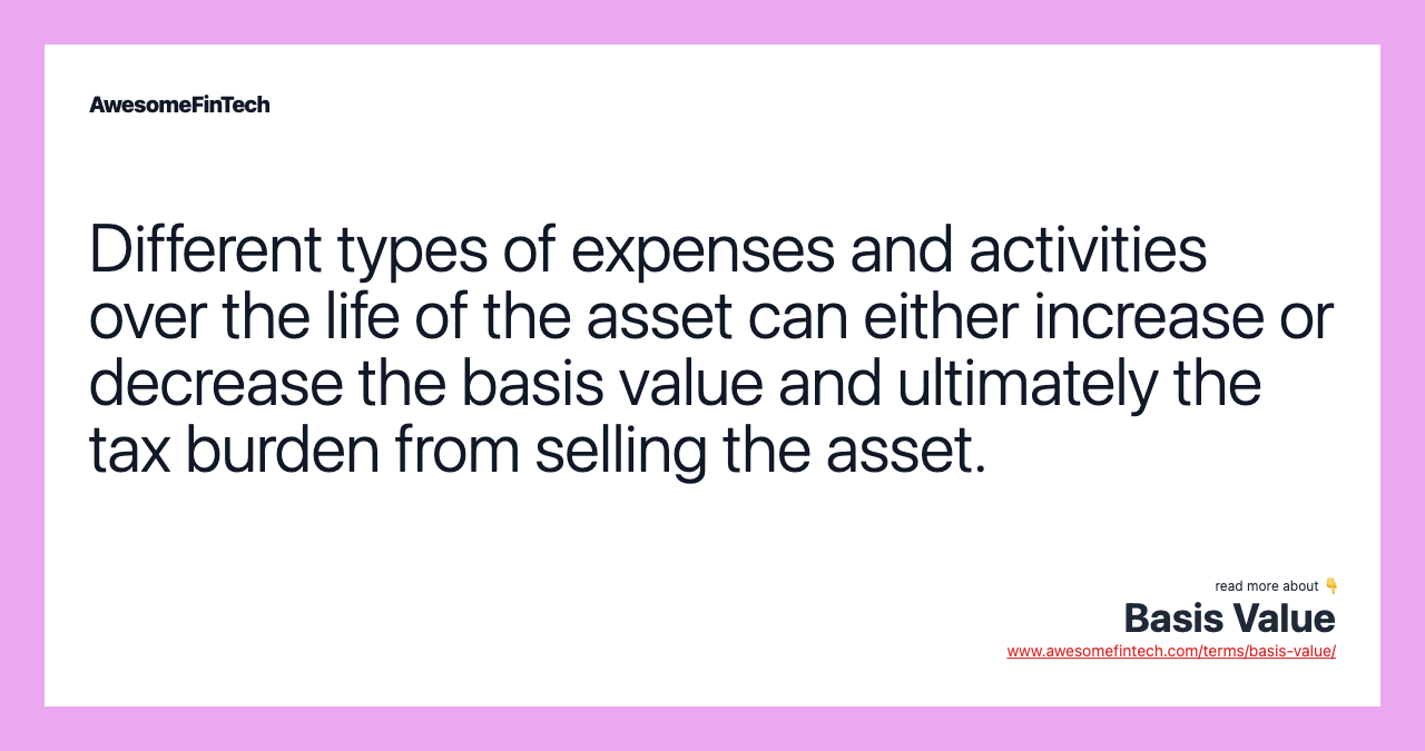 Different types of expenses and activities over the life of the asset can either increase or decrease the basis value and ultimately the tax burden from selling the asset.