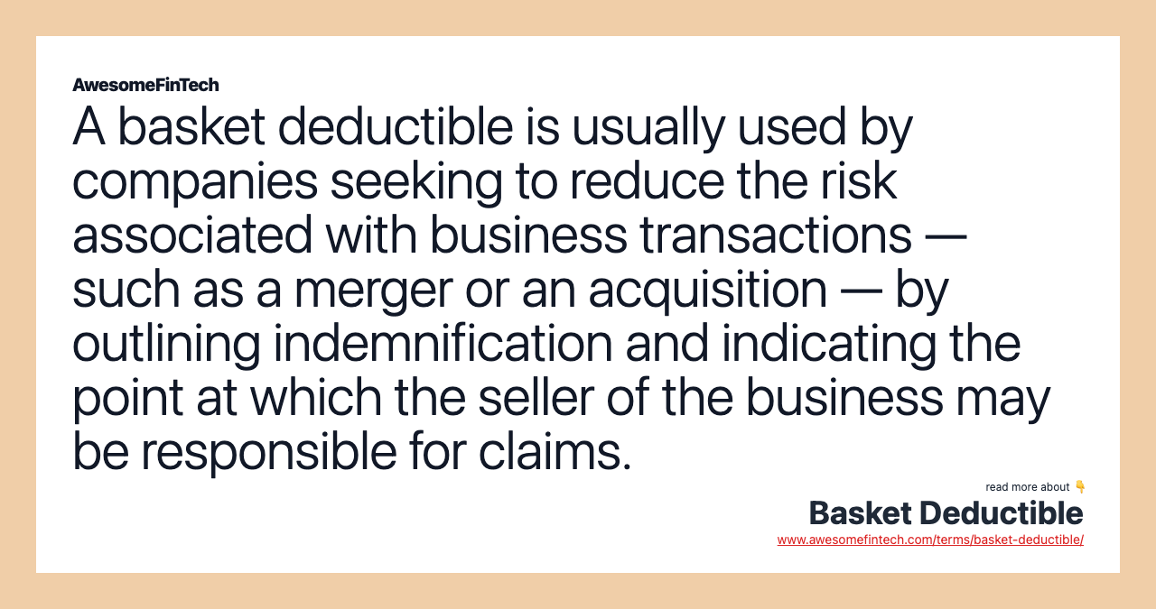 A basket deductible is usually used by companies seeking to reduce the risk associated with business transactions — such as a merger or an acquisition — by outlining indemnification and indicating the point at which the seller of the business may be responsible for claims.