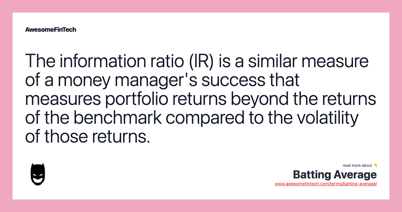 The information ratio (IR) is a similar measure of a money manager's success that measures portfolio returns beyond the returns of the benchmark compared to the volatility of those returns.