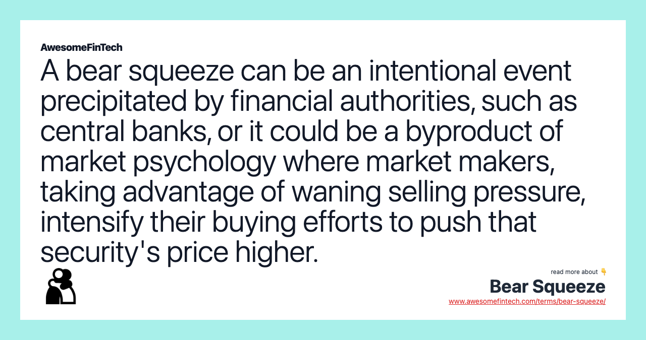 A bear squeeze can be an intentional event precipitated by financial authorities, such as central banks, or it could be a byproduct of market psychology where market makers, taking advantage of waning selling pressure, intensify their buying efforts to push that security's price higher.