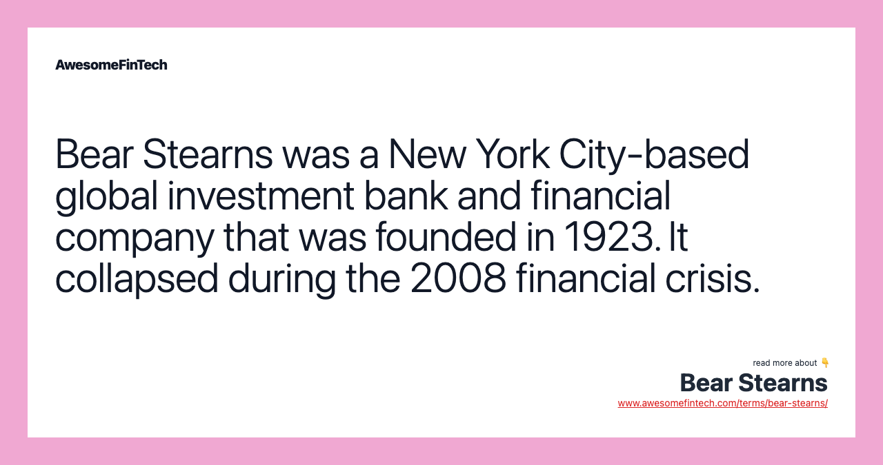 Bear Stearns was a New York City-based global investment bank and financial company that was founded in 1923. It collapsed during the 2008 financial crisis.