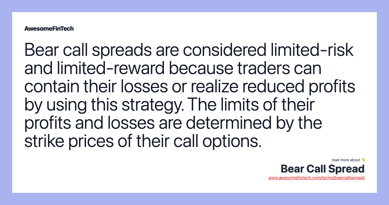Bear call spreads are considered limited-risk and limited-reward because traders can contain their losses or realize reduced profits by using this strategy. The limits of their profits and losses are determined by the strike prices of their call options.