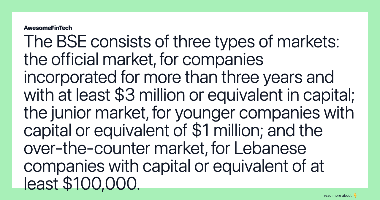 The BSE consists of three types of markets: the official market, for companies incorporated for more than three years and with at least $3 million or equivalent in capital; the junior market, for younger companies with capital or equivalent of $1 million; and the over-the-counter market, for Lebanese companies with capital or equivalent of at least $100,000.