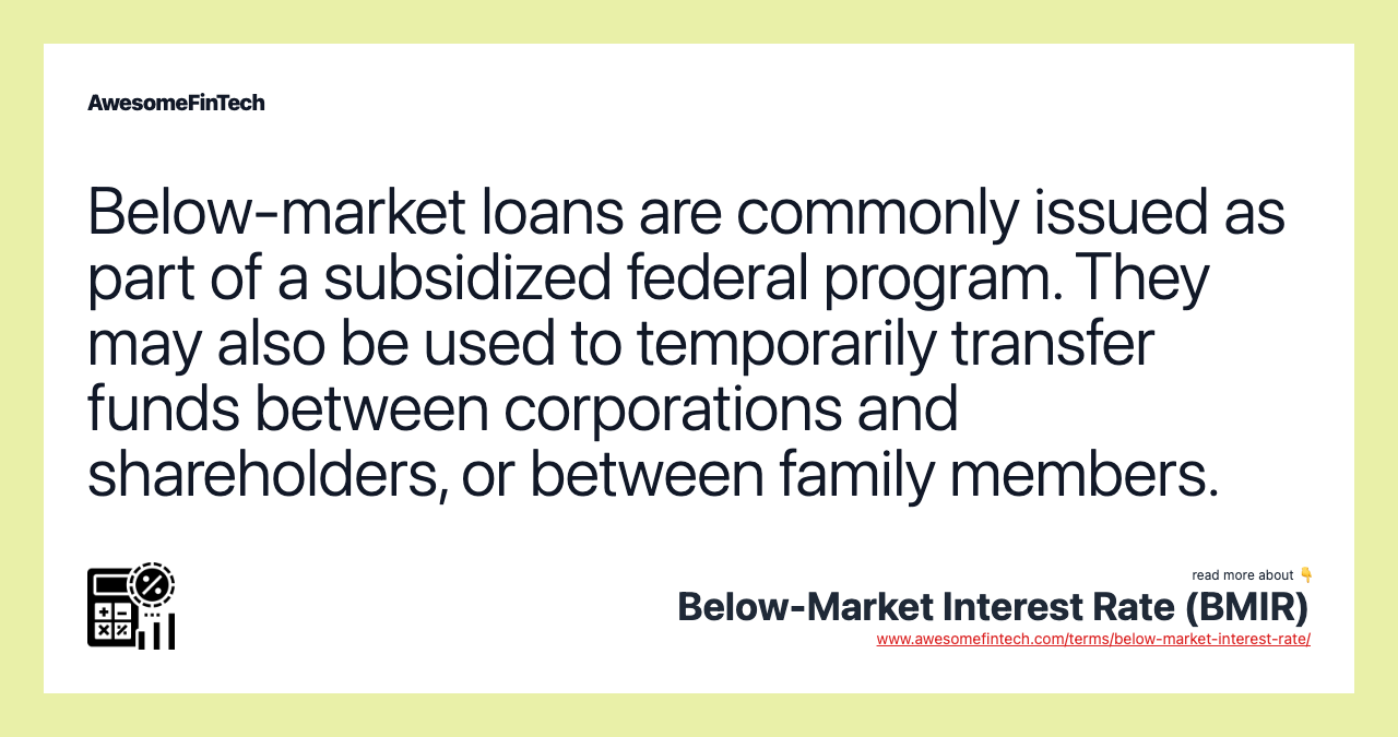 Below-market loans are commonly issued as part of a subsidized federal program. They may also be used to temporarily transfer funds between corporations and shareholders, or between family members.