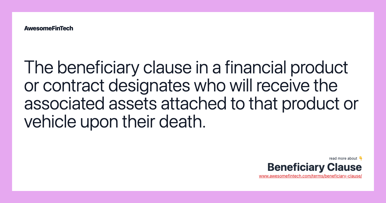 The beneficiary clause in a financial product or contract designates who will receive the associated assets attached to that product or vehicle upon their death.