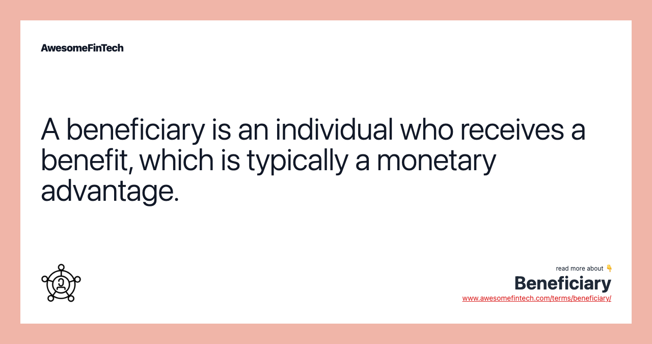 A beneficiary is an individual who receives a benefit, which is typically a monetary advantage.