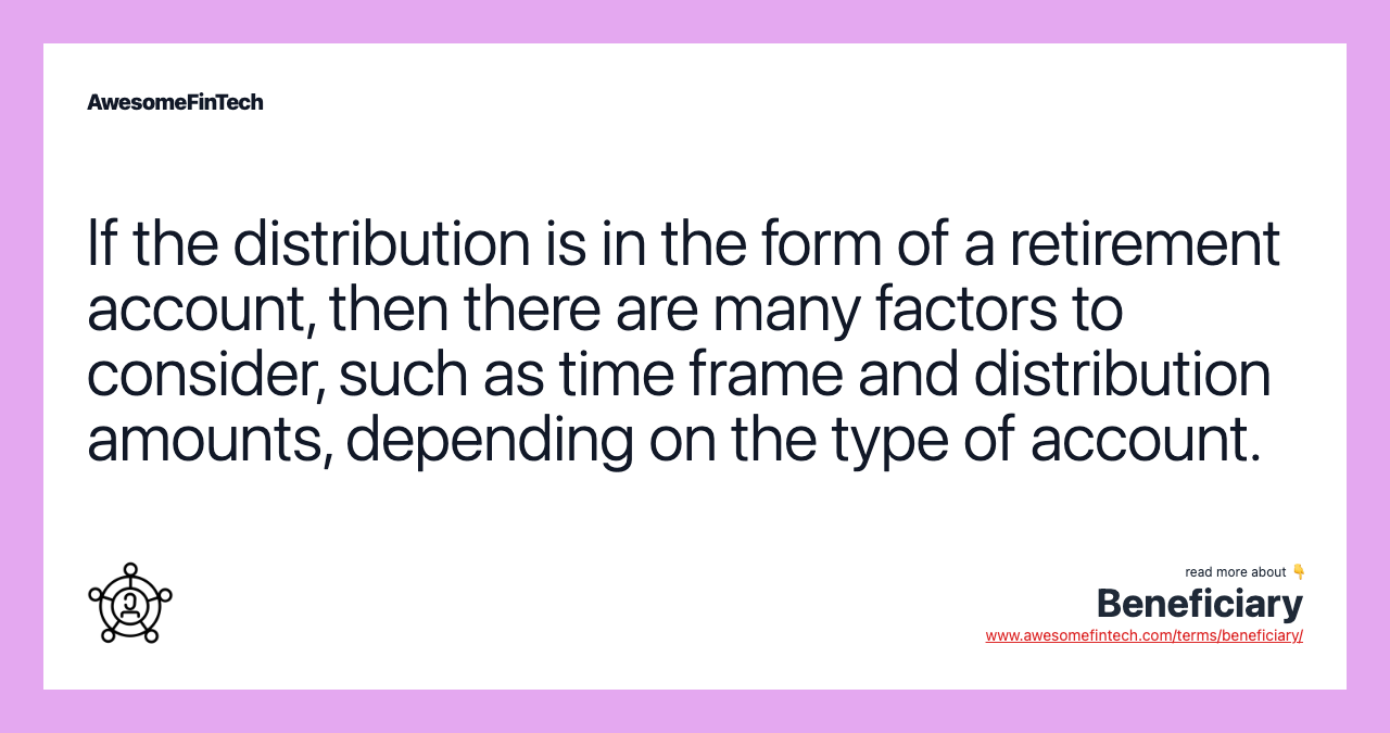 If the distribution is in the form of a retirement account, then there are many factors to consider, such as time frame and distribution amounts, depending on the type of account.