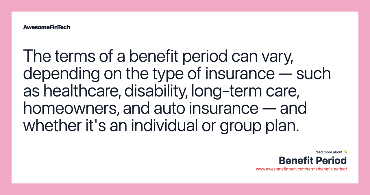 The terms of a benefit period can vary, depending on the type of insurance — such as healthcare, disability, long-term care, homeowners, and auto insurance — and whether it's an individual or group plan.