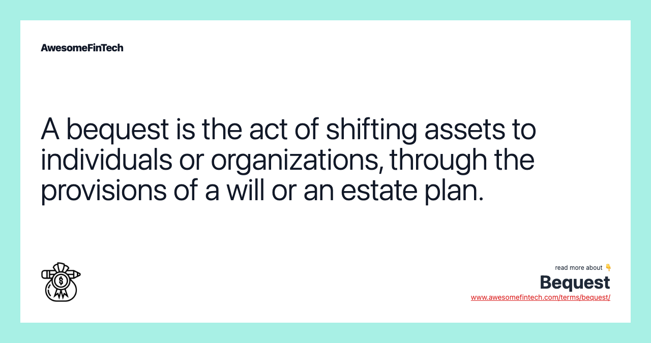 A bequest is the act of shifting assets to individuals or organizations, through the provisions of a will or an estate plan.